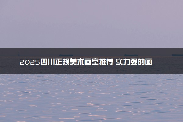 2025四川正规美术画室推荐 实力强的画室推荐