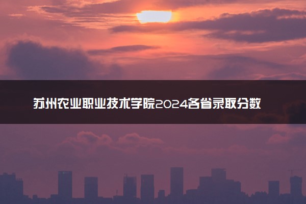 苏州农业职业技术学院2024各省录取分数线及最低位次是多少