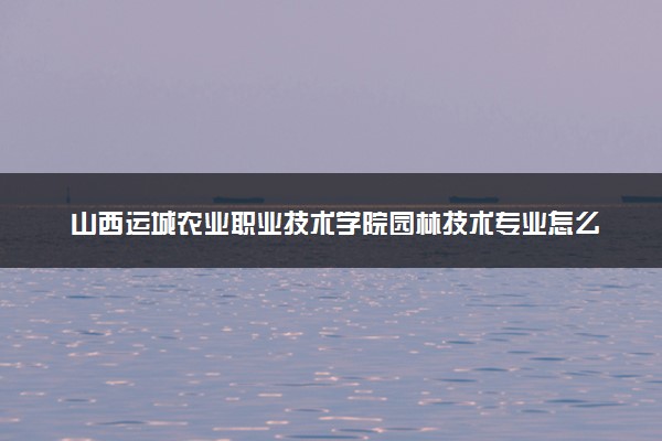 山西运城农业职业技术学院园林技术专业怎么样 录取分数线多少