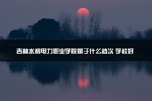 吉林水利电力职业学院属于什么档次 学校好不好