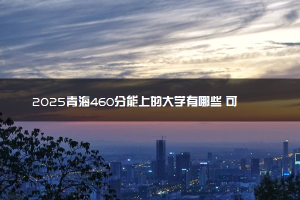 2025青海460分能上的大学有哪些 可以报考院校名单