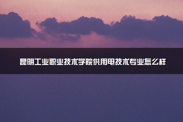 昆明工业职业技术学院供用电技术专业怎么样 录取分数线多少