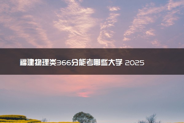 福建物理类366分能考哪些大学 2025考生稳上的大学名单
