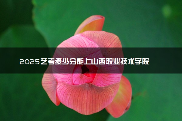 2025艺考多少分能上山西职业技术学院 最低分数线是多少