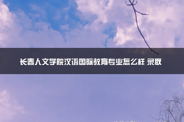 长春人文学院汉语国际教育专业怎么样 录取分数线多少