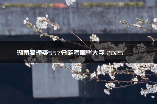 湖南物理类557分能考哪些大学 2025考生稳上的大学名单
