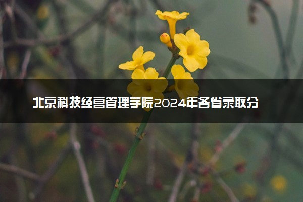 北京科技经营管理学院2024年各省录取分数线 多少分能考上