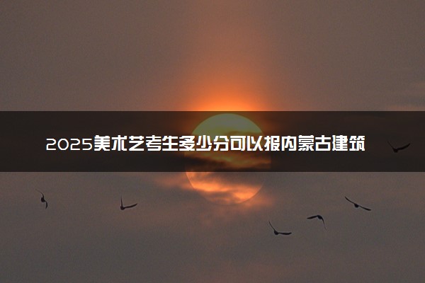 2025美术艺考生多少分可以报内蒙古建筑职业技术学院
