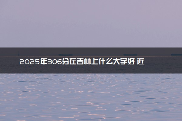2025年306分在吉林上什么大学好 近三年录取分数线是多少