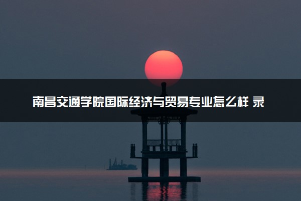 南昌交通学院国际经济与贸易专业怎么样 录取分数线多少