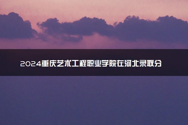 2024重庆艺术工程职业学院在河北录取分数线 各专业分数及位次