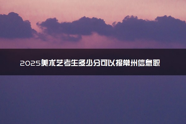 2025美术艺考生多少分可以报常州信息职业技术学院