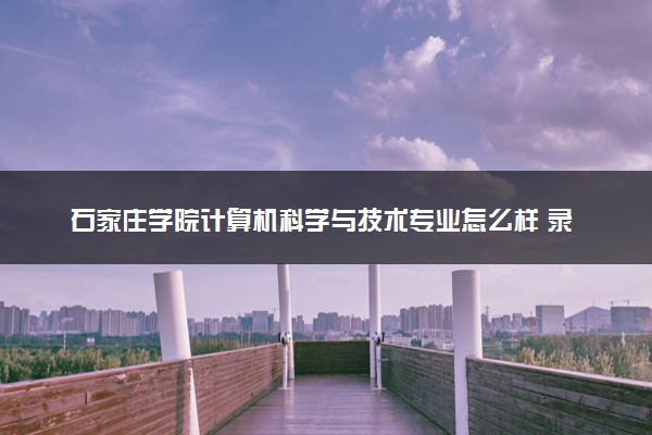 石家庄学院计算机科学与技术专业怎么样 录取分数线多少