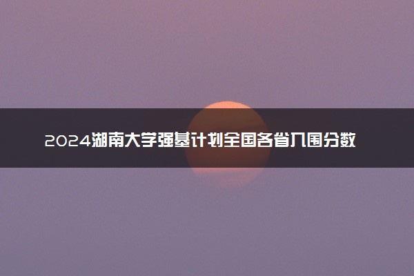 2024湖南大学强基计划全国各省入围分数线汇总