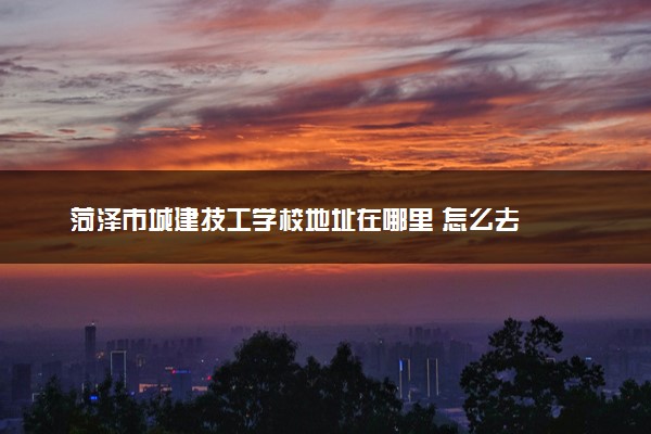 菏泽市城建技工学校地址在哪里 怎么去