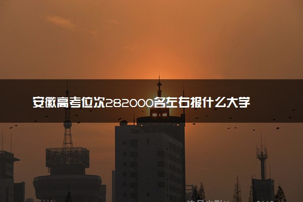 安徽高考位次282000名左右报什么大学好（2025年参考）