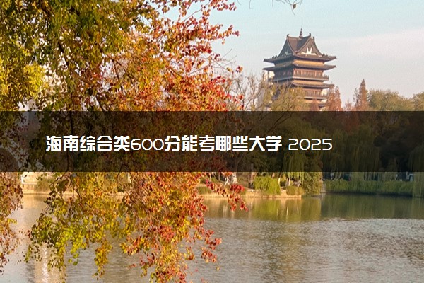 海南综合类600分能考哪些大学 2025考生稳上的大学名单