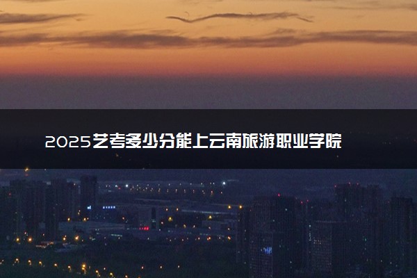 2025艺考多少分能上云南旅游职业学院 最低分数线是多少