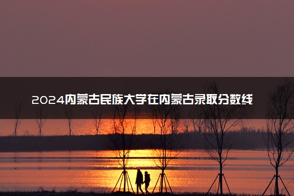 2024内蒙古民族大学在内蒙古录取分数线 各专业分数及位次