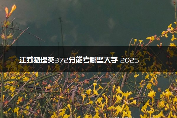 江苏物理类372分能考哪些大学 2025考生稳上的大学名单