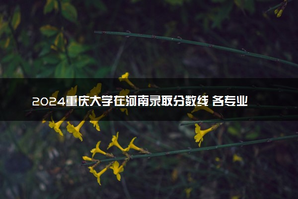 2024重庆大学在河南录取分数线 各专业分数及位次