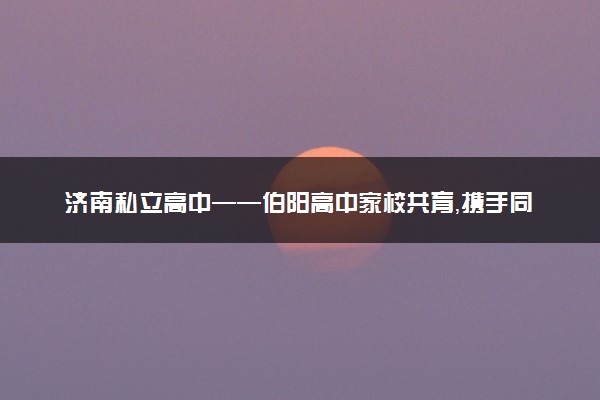 济南私立高中——伯阳高中家校共育，携手同行