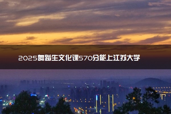 2025舞蹈生文化课570分能上江苏大学吗