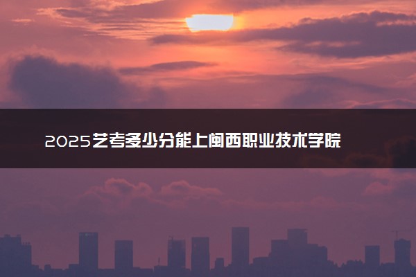 2025艺考多少分能上闽西职业技术学院 最低分数线是多少
