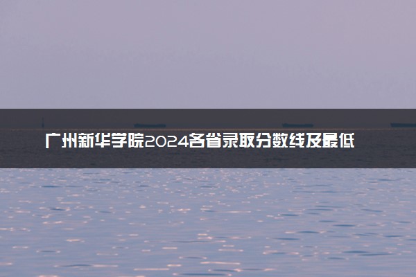 广州新华学院2024各省录取分数线及最低位次是多少