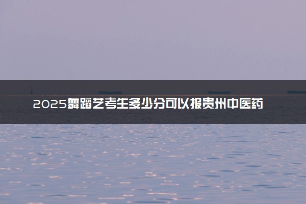 2025舞蹈艺考生多少分可以报贵州中医药大学时珍学院