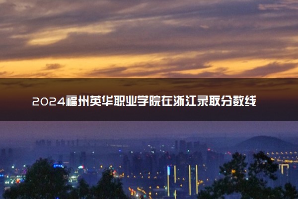 2024福州英华职业学院在浙江录取分数线 各专业分数及位次