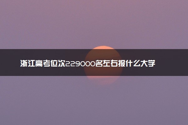 浙江高考位次229000名左右报什么大学好（2025年参考）