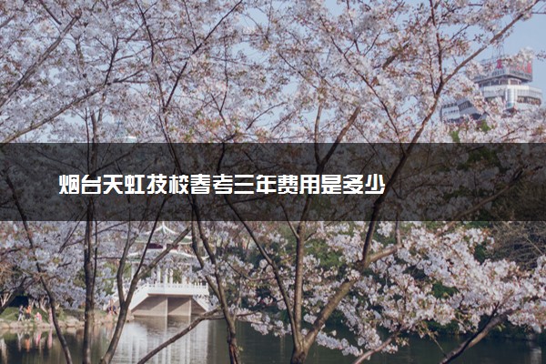 烟台天虹技校春考三年费用是多少