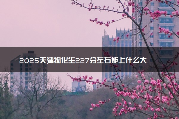 2025天津物化生227分左右能上什么大学 可以报考的院校名单