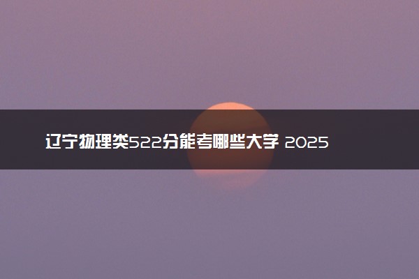 辽宁物理类522分能考哪些大学 2025考生稳上的大学名单