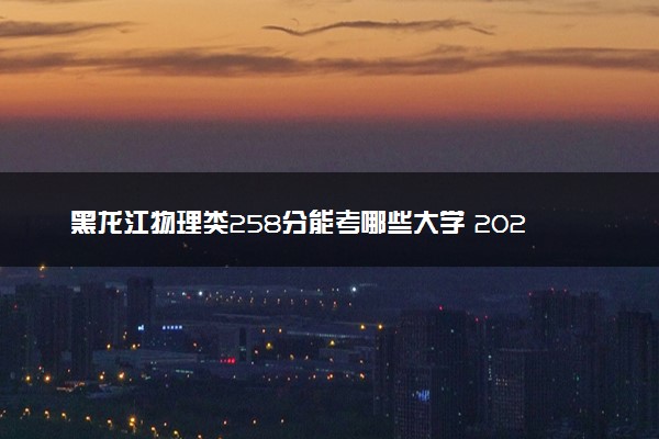 黑龙江物理类258分能考哪些大学 2025考生稳上的大学名单