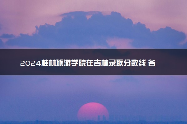 2024桂林旅游学院在吉林录取分数线 各专业分数及位次