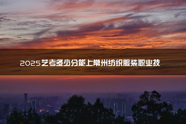 2025艺考多少分能上常州纺织服装职业技术学院 最低分数线是多少