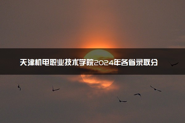 天津机电职业技术学院2024年各省录取分数线 多少分能考上