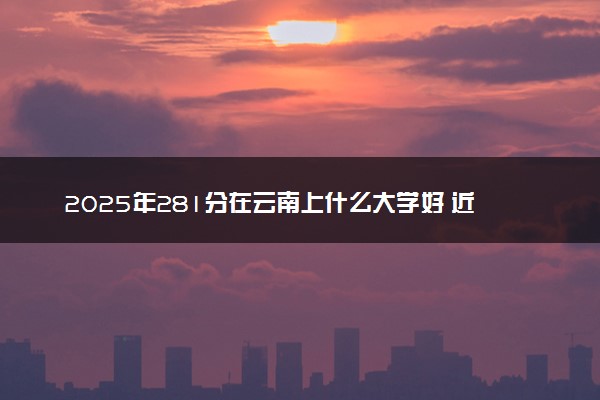 2025年281分在云南上什么大学好 近三年录取分数线是多少