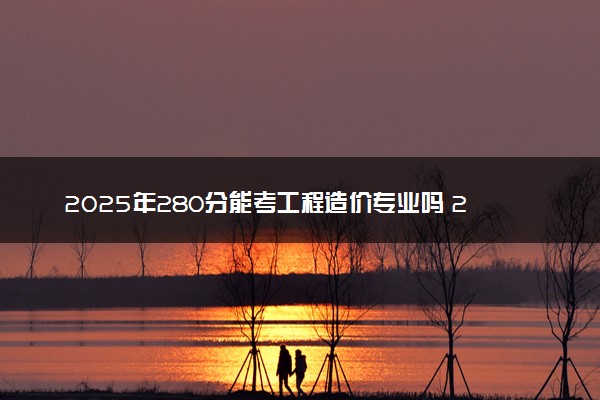 2025年280分能考工程造价专业吗 280分工程造价专业大学推荐