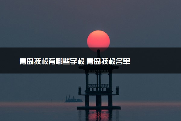 青岛技校有哪些学校 青岛技校名单