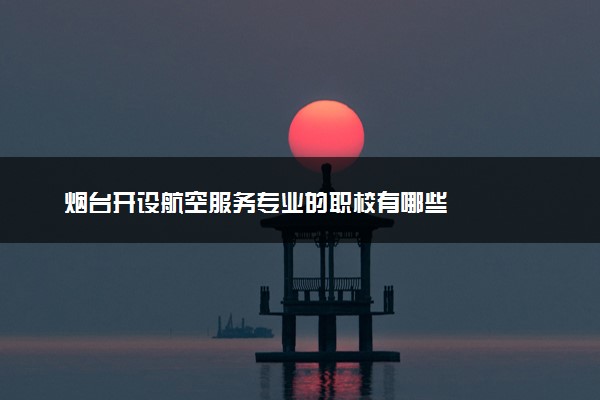 烟台开设航空服务专业的职校有哪些