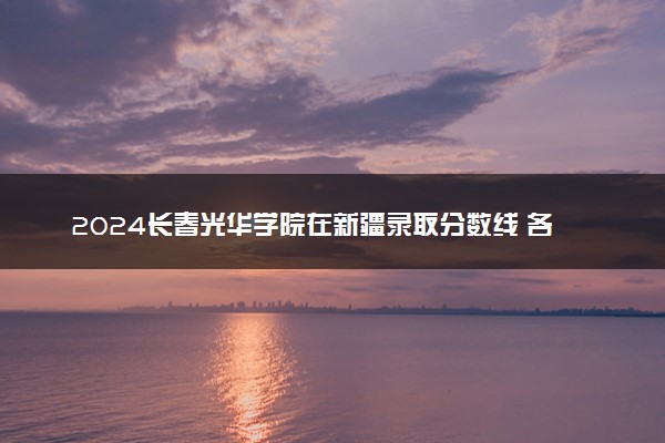 2024长春光华学院在新疆录取分数线 各专业分数及位次