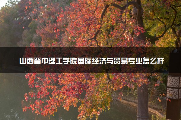 山西晋中理工学院国际经济与贸易专业怎么样 录取分数线多少