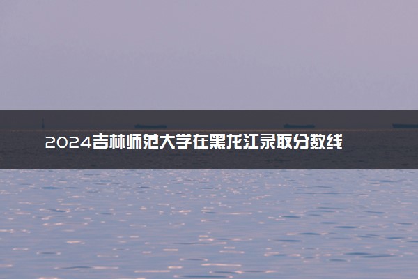2024吉林师范大学在黑龙江录取分数线 各专业分数及位次