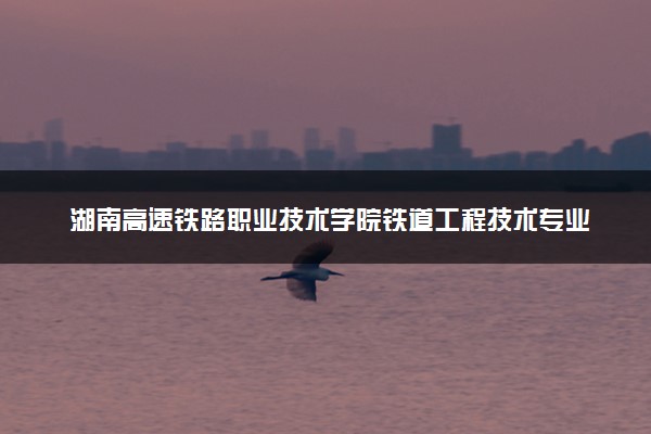 湖南高速铁路职业技术学院铁道工程技术专业怎么样 录取分数线多少