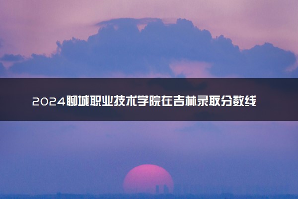 2024聊城职业技术学院在吉林录取分数线 各专业分数及位次