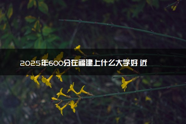 2025年600分在福建上什么大学好 近三年录取分数线是多少