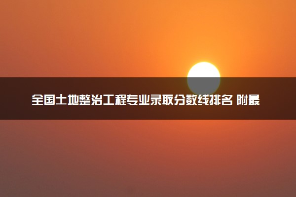 全国土地整治工程专业录取分数线排名 附最低分的大学(2025年参考)